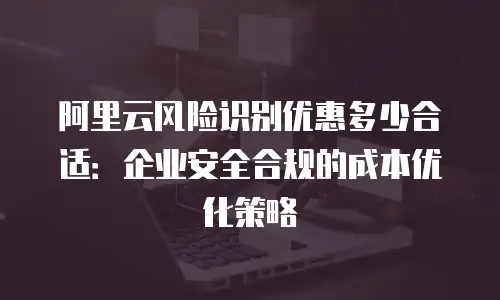 阿里云风险识别优惠多少合适：企业安全合规的成本优化策略