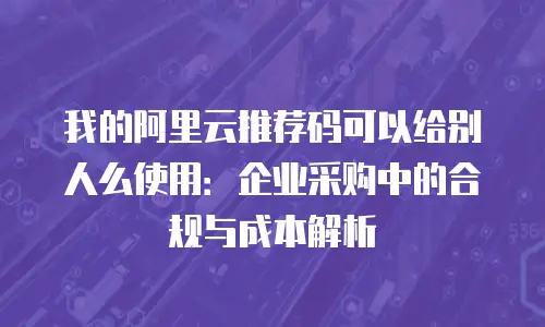 我的阿里云推荐码可以给别人么使用：企业采购中的合规与成本解析