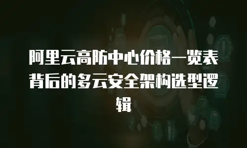阿里云高防中心价格一览表背后的多云安全架构选型逻辑