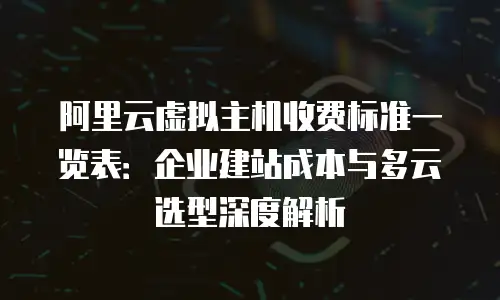 阿里云虚拟主机收费标准一览表：企业建站成本与多云选型深度解析