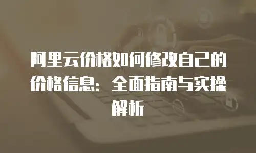 阿里云价格如何修改自己的价格信息：全面指南与实操解析