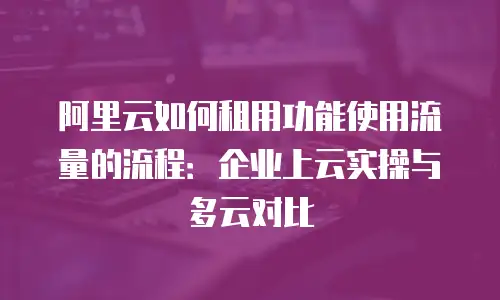 阿里云如何租用功能使用流量的流程：企业上云实操与多云对比