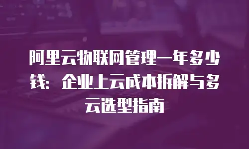 阿里云物联网管理一年多少钱：企业上云成本拆解与多云选型指南