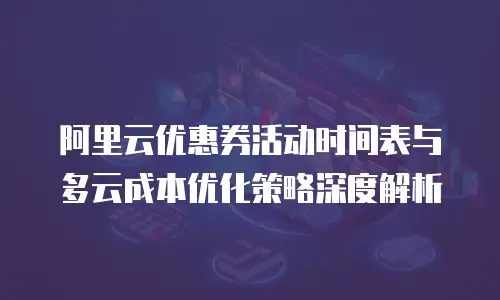 阿里云优惠券活动时间表与多云成本优化策略深度解析