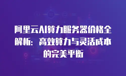 阿里云AI算力服务器价格全解析：高效算力与灵活成本的完美平衡