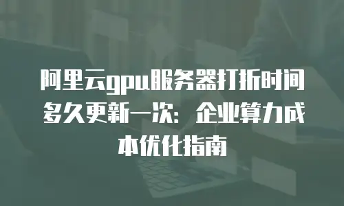 阿里云gpu服务器打折时间多久更新一次：企业算力成本优化指南