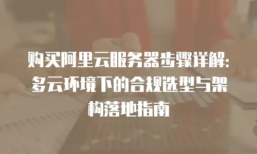 购买阿里云服务器步骤详解：多云环境下的合规选型与架构落地指南
