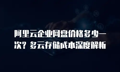 阿里云企业网盘价格多少一次？多云存储成本深度解析