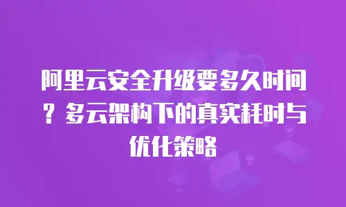 阿里云安全升级要多久时间？多云架构下的真实耗时与优化策略