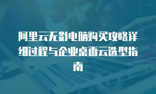 阿里云无影电脑购买攻略详细过程与企业桌面云选型指南