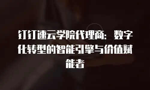 钉钉速云学院代理商：数字化转型的智能引擎与价值赋能者