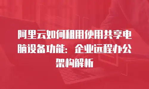 阿里云如何租用使用共享电脑设备功能：企业远程办公架构解析