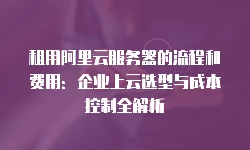 租用阿里云服务器的流程和费用：企业上云选型与成本控制全解析