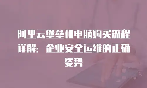 阿里云堡垒机电脑购买流程详解：企业安全运维的正确姿势