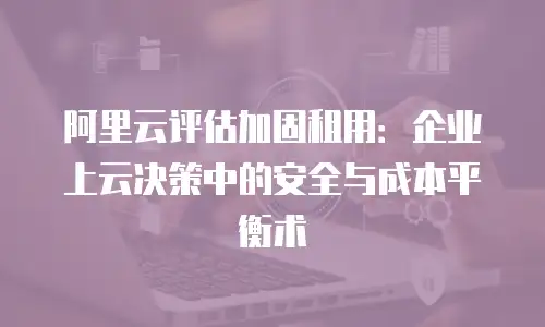 阿里云评估加固租用：企业上云决策中的安全与成本平衡术