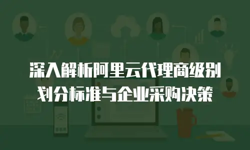 深入解析阿里云代理商级别划分标准与企业采购决策