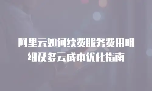 阿里云如何续费服务费用明细及多云成本优化指南