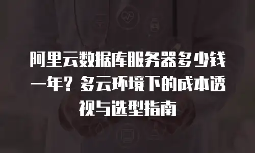 阿里云数据库服务器多少钱一年？多云环境下的成本透视与选型指南