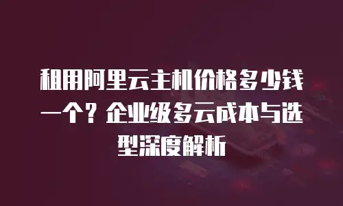 租用阿里云主机价格多少钱一个？企业级多云成本与选型深度解析