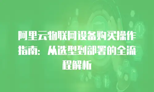 阿里云物联网设备购买操作指南：从选型到部署的全流程解析