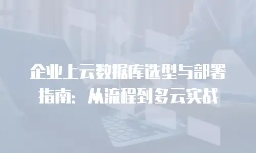 企业上云数据库选型与部署指南：从流程到多云实战