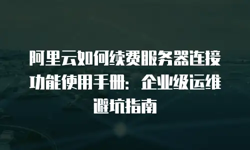 阿里云如何续费服务器连接功能使用手册：企业级运维避坑指南