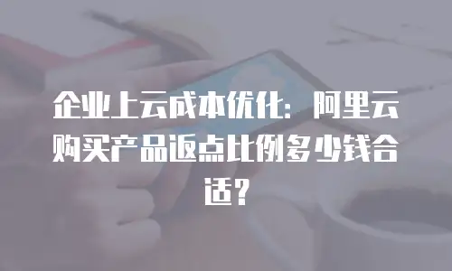 企业上云成本优化：阿里云购买产品返点比例多少钱合适？