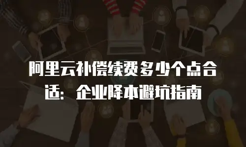 阿里云补偿续费多少个点合适：企业降本避坑指南