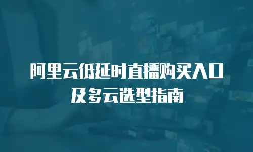 阿里云低延时直播购买入口及多云选型指南