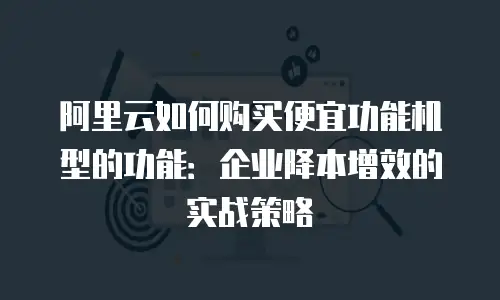 阿里云如何购买便宜功能机型的功能：企业降本增效的实战策略