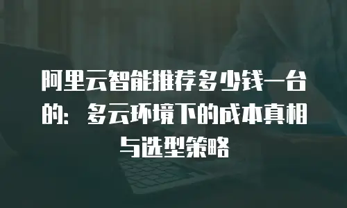 阿里云智能推荐多少钱一台的：多云环境下的成本真相与选型策略