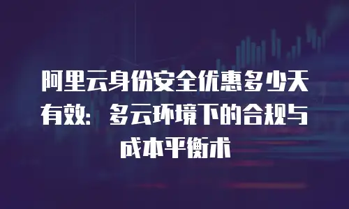 阿里云身份安全优惠多少天有效：多云环境下的合规与成本平衡术