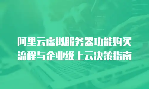 阿里云虚拟服务器功能购买流程与企业级上云决策指南