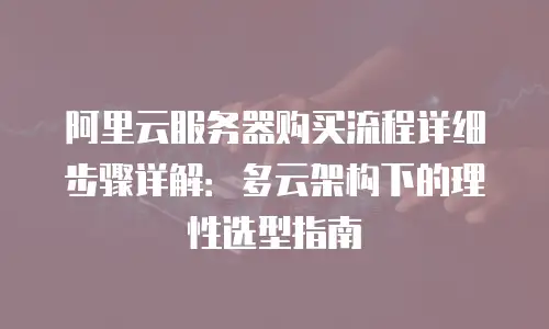 阿里云服务器购买流程详细步骤详解：多云架构下的理性选型指南