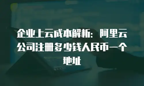 企业上云成本解析：阿里云公司注册多少钱人民币一个地址