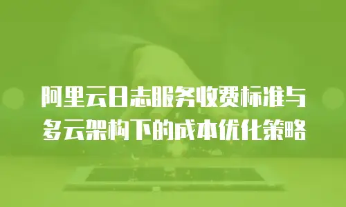 阿里云日志服务收费标准与多云架构下的成本优化策略