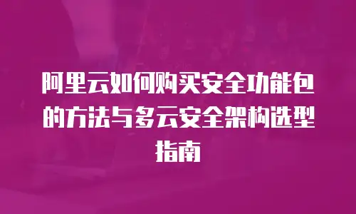 阿里云如何购买安全功能包的方法与多云安全架构选型指南