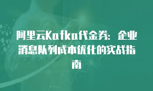 阿里云Kafka代金券：企业消息队列成本优化的实战指南