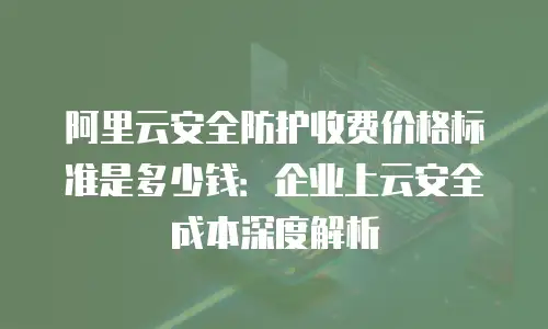 阿里云安全防护收费价格标准是多少钱：企业上云安全成本深度解析
