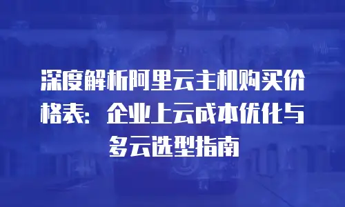 深度解析阿里云主机购买价格表：企业上云成本优化与多云选型指南