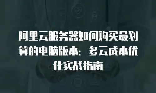 阿里云服务器如何购买最划算的电脑版本：多云成本优化实战指南
