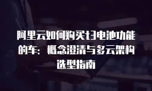 阿里云如何购买t3电池功能的车：概念澄清与多云架构选型指南