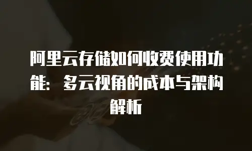 阿里云存储如何收费使用功能：多云视角的成本与架构解析