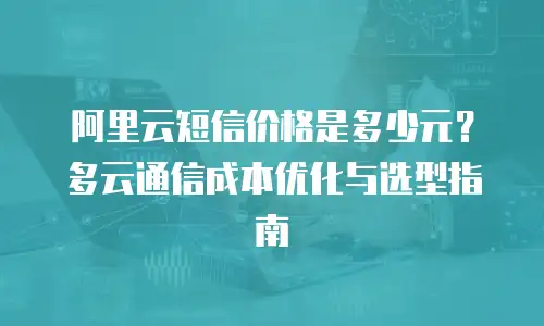 阿里云短信价格是多少元？多云通信成本优化与选型指南
