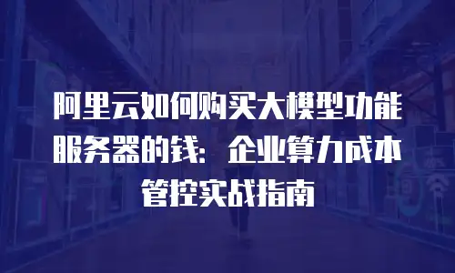 阿里云如何购买大模型功能服务器的钱：企业算力成本管控实战指南