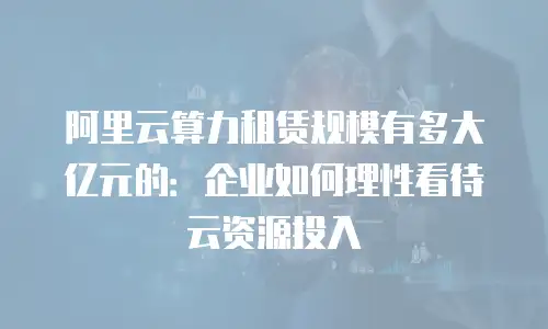 阿里云算力租赁规模有多大亿元的：企业如何理性看待云资源投入