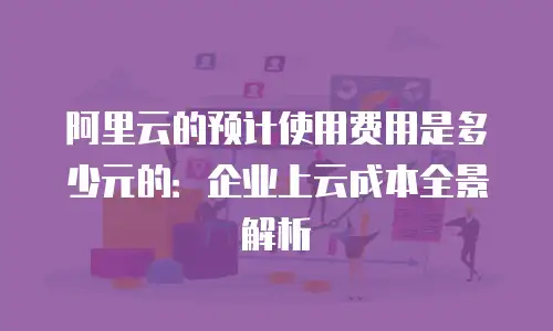阿里云的预计使用费用是多少元的：企业上云成本全景解析