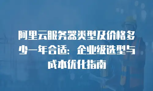 阿里云服务器类型及价格多少一年合适：企业级选型与成本优化指南