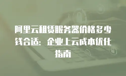 阿里云租赁服务器价格多少钱合适：企业上云成本优化指南