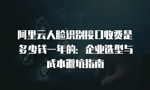 阿里云人脸识别接口收费是多少钱一年的：企业选型与成本避坑指南